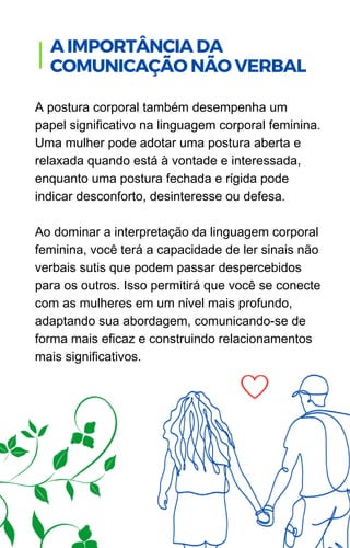 A postura corporal também desempenha um
papel significativo na linguagem corporal feminina.
Uma mulher pode adotar uma postura aberta e
relaxada quando está à vontade e interessada,
enquanto uma postura fechada e rígida pode
indicar desconforto, desinteresse ou defesa.
Ao dominar a interpretação da linguagem corporal
feminina, você terá a capacidade de ler sinais não
verbais sutis que podem passar despercebidos
para os outros. Isso permitirá que você se conecte
com as mulheres em um nível mais profundo,
adaptando sua abordagem, comunicando-se de
forma mais eficaz e construindo relacionamentos
mais significativos.
A IMPORTÂNCIA DA
COMUNICAÇÃO NÃO VERBAL
 