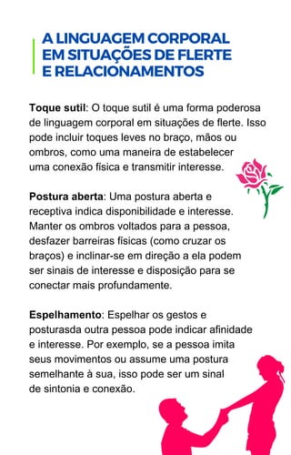 Toque sutil: O toque sutil é uma forma poderosa
de linguagem corporal em situações de flerte. Isso
pode incluir toques leves no braço, mãos ou
ombros, como uma maneira de estabelecer
uma conexão física e transmitir interesse.
Postura aberta: Uma postura aberta e
receptiva indica disponibilidade e interesse.
Manter os ombros voltados para a pessoa,
desfazer barreiras físicas (como cruzar os
braços) e inclinar-se em direção a ela podem
ser sinais de interesse e disposição para se
conectar mais profundamente.
Espelhamento: Espelhar os gestos e
posturasda outra pessoa pode indicar afinidade
e interesse. Por exemplo, se a pessoa imita
seus movimentos ou assume uma postura
semelhante à sua, isso pode ser um sinal
de sintonia e conexão.
.
A LINGUAGEM CORPORAL
EM SITUAÇÕES DE FLERTE
E RELACIONAMENTOS
 
