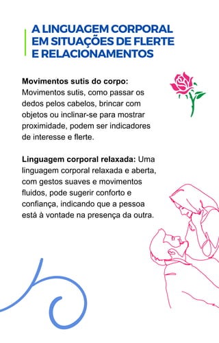 Movimentos sutis do corpo:
Movimentos sutis, como passar os
dedos pelos cabelos, brincar com
objetos ou inclinar-se para mostrar
proximidade, podem ser indicadores
de interesse e flerte.
Linguagem corporal relaxada: Uma
linguagem corporal relaxada e aberta,
com gestos suaves e movimentos
fluidos, pode sugerir conforto e
confiança, indicando que a pessoa
está à vontade na presença da outra.
.
A LINGUAGEM CORPORAL
EM SITUAÇÕES DE FLERTE
E RELACIONAMENTOS
 