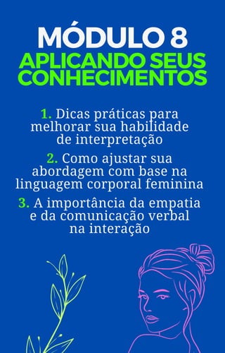 1. Dicas práticas para
melhorar sua habilidade
de interpretação
2. Como ajustar sua
abordagem com base na
linguagem corporal feminina
3. A importância da empatia
e da comunicação verbal
na interação
MÓDULO 8
APLICANDO SEUS
CONHECIMENTOS
 