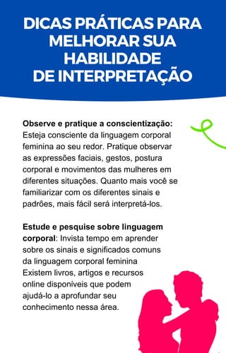 Observe e pratique a conscientização:
Esteja consciente da linguagem corporal
feminina ao seu redor. Pratique observar
as expressões faciais, gestos, postura
corporal e movimentos das mulheres em
diferentes situações. Quanto mais você se
familiarizar com os diferentes sinais e
padrões, mais fácil será interpretá-los.
Estude e pesquise sobre linguagem
corporal: Invista tempo em aprender
sobre os sinais e significados comuns
da linguagem corporal feminina
Existem livros, artigos e recursos
online disponíveis que podem
ajudá-lo a aprofundar seu
conhecimento nessa área.
DICAS PRÁTICAS PARA
MELHORAR SUA
HABILIDADE
DE INTERPRETAÇÃO
 