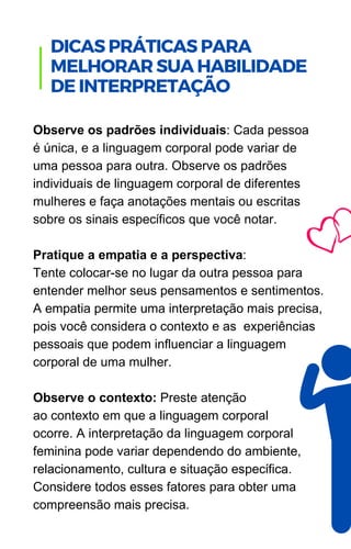 Observe os padrões individuais: Cada pessoa
é única, e a linguagem corporal pode variar de
uma pessoa para outra. Observe os padrões
individuais de linguagem corporal de diferentes
mulheres e faça anotações mentais ou escritas
sobre os sinais específicos que você notar.
Pratique a empatia e a perspectiva:
Tente colocar-se no lugar da outra pessoa para
entender melhor seus pensamentos e sentimentos.
A empatia permite uma interpretação mais precisa,
pois você considera o contexto e as experiências
pessoais que podem influenciar a linguagem
corporal de uma mulher.
Observe o contexto: Preste atenção
ao contexto em que a linguagem corporal
ocorre. A interpretação da linguagem corporal
feminina pode variar dependendo do ambiente,
relacionamento, cultura e situação específica.
Considere todos esses fatores para obter uma
compreensão mais precisa.
.
DICAS PRÁTICAS PARA
MELHORAR SUA HABILIDADE
DE INTERPRETAÇÃO
 