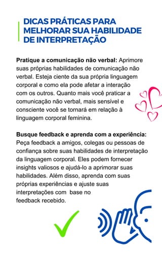 Pratique a comunicação não verbal: Aprimore
suas próprias habilidades de comunicação não
verbal. Esteja ciente da sua própria linguagem
corporal e como ela pode afetar a interação
com os outros. Quanto mais você praticar a
comunicação não verbal, mais sensível e
consciente você se tornará em relação à
linguagem corporal feminina.
Busque feedback e aprenda com a experiência:
Peça feedback a amigos, colegas ou pessoas de
confiança sobre suas habilidades de interpretação
da linguagem corporal. Eles podem fornecer
insights valiosos e ajudá-lo a aprimorar suas
habilidades. Além disso, aprenda com suas
próprias experiências e ajuste suas
interpretações com base no
feedback recebido.
.
DICAS PRÁTICAS PARA
MELHORAR SUA HABILIDADE
DE INTERPRETAÇÃO
 
