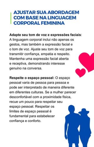 Adapte seu tom de voz e expressões faciais:
A linguagem corporal inclui não apenas os
gestos, mas também a expressão facial e
o tom de voz. Ajuste seu tom de voz para
transmitir confiança, empatia e respeito.
Mantenha uma expressão facial aberta
e receptiva, demonstrando interesse
genuíno na conversa.
Respeite o espaço pessoal: O espaço
pessoal varia de pessoa para pessoa e
pode ser interpretado de maneira diferente
em diferentes culturas. Se a mulher parecer
desconfortável com a proximidade física,
recue um pouco para respeitar seu
espaço pessoal. Respeitar os
limites de espaço pessoal é
fundamental para estabelecer
confiança e conforto.
.
AJUSTAR SUA ABORDAGEM
COM BASE NA LINGUAGEM
CORPORAL FEMININA
 
