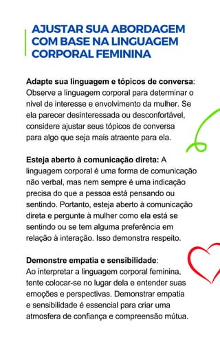 Adapte sua linguagem e tópicos de conversa:
Observe a linguagem corporal para determinar o
nível de interesse e envolvimento da mulher. Se
ela parecer desinteressada ou desconfortável,
considere ajustar seus tópicos de conversa
para algo que seja mais atraente para ela.
Esteja aberto à comunicação direta: A
linguagem corporal é uma forma de comunicação
não verbal, mas nem sempre é uma indicação
precisa do que a pessoa está pensando ou
sentindo. Portanto, esteja aberto à comunicação
direta e pergunte à mulher como ela está se
sentindo ou se tem alguma preferência em
relação à interação. Isso demonstra respeito.
Demonstre empatia e sensibilidade:
Ao interpretar a linguagem corporal feminina,
tente colocar-se no lugar dela e entender suas
emoções e perspectivas. Demonstrar empatia
e sensibilidade é essencial para criar uma
atmosfera de confiança e compreensão mútua.
.
AJUSTAR SUA ABORDAGEM
COM BASE NA LINGUAGEM
CORPORAL FEMININA
 