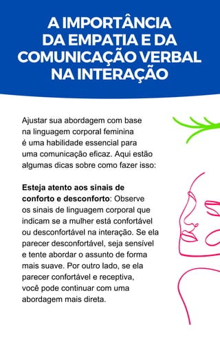 Ajustar sua abordagem com base
na linguagem corporal feminina
é uma habilidade essencial para
uma comunicação eficaz. Aqui estão
algumas dicas sobre como fazer isso:
Esteja atento aos sinais de
conforto e desconforto: Observe
os sinais de linguagem corporal que
indicam se a mulher está confortável
ou desconfortável na interação. Se ela
parecer desconfortável, seja sensível
e tente abordar o assunto de forma
mais suave. Por outro lado, se ela
parecer confortável e receptiva,
você pode continuar com uma
abordagem mais direta.
A IMPORTÂNCIA
DA EMPATIA E DA
COMUNICAÇÃO VERBAL
NA INTERAÇÃO
 