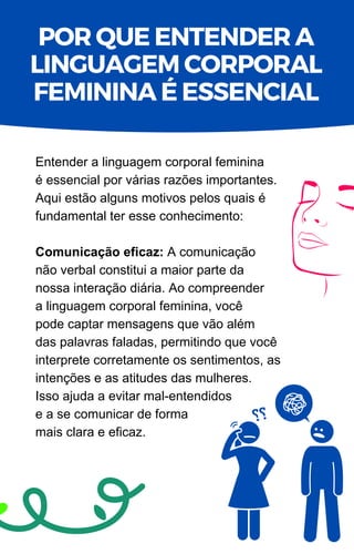 POR QUE ENTENDER A
LINGUAGEM CORPORAL
FEMININA É ESSENCIAL
Entender a linguagem corporal feminina
é essencial por várias razões importantes.
Aqui estão alguns motivos pelos quais é
fundamental ter esse conhecimento:
Comunicação eficaz: A comunicação
não verbal constitui a maior parte da
nossa interação diária. Ao compreender
a linguagem corporal feminina, você
pode captar mensagens que vão além
das palavras faladas, permitindo que você
interprete corretamente os sentimentos, as
intenções e as atitudes das mulheres.
Isso ajuda a evitar mal-entendidos
e a se comunicar de forma
mais clara e eficaz.
 