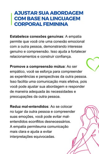 Estabelece conexões genuínas: A empatia
permite que você crie uma conexão emocional
com a outra pessoa, demonstrando interesse
genuíno e compreensão. Isso ajuda a fortalecer
relacionamentos e construir confiança.
Promove a compreensão mútua: Ao ser
empático, você se esforça para compreender
as experiências e perspectivas da outra pessoa.
Isso facilita uma comunicação mais efetiva, pois
você pode ajustar sua abordagem e responder
de maneira adequada às necessidades e
preocupações da outra pessoa.
Reduz mal-entendidos: Ao se colocar
no lugar da outra pessoa e compreender
suas emoções, você pode evitar mal-
entendidos econflitos desnecessários.
A empatia permiteuma comunicação
mais clara e ajuda a evitar
interpretações equivocadas.
.
AJUSTAR SUA ABORDAGEM
COM BASE NA LINGUAGEM
CORPORAL FEMININA
 