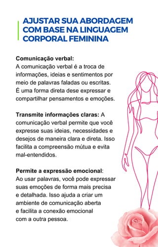 Comunicação verbal:
A comunicação verbal é a troca de
informações, ideias e sentimentos por
meio de palavras faladas ou escritas.
É uma forma direta dese expressar e
compartilhar pensamentos e emoções.
Transmite informações claras: A
comunicação verbal permite que você
expresse suas ideias, necessidades e
desejos de maneira clara e direta. Isso
facilita a compreensão mútua e evita
mal-entendidos.
Permite a expressão emocional:
Ao usar palavras, você pode expressar
suas emoções de forma mais precisa
e detalhada. Isso ajuda a criar um
ambiente de comunicação aberta
e facilita a conexão emocional
com a outra pessoa.
.
AJUSTAR SUA ABORDAGEM
COM BASE NA LINGUAGEM
CORPORAL FEMININA
 