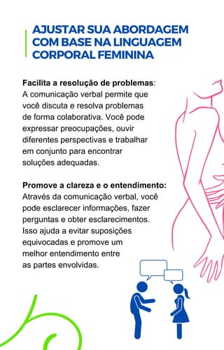 Facilita a resolução de problemas:
A comunicação verbal permite que
você discuta e resolva problemas
de forma colaborativa. Você pode
expressar preocupações, ouvir
diferentes perspectivas e trabalhar
em conjunto para encontrar
soluções adequadas.
Promove a clareza e o entendimento:
Através da comunicação verbal, você
pode esclarecer informações, fazer
perguntas e obter esclarecimentos.
Isso ajuda a evitar suposições
equivocadas e promove um
melhor entendimento entre
as partes envolvidas.
.
AJUSTAR SUA ABORDAGEM
COM BASE NA LINGUAGEM
CORPORAL FEMININA
 