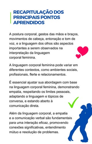 A postura corporal, gestos das mãos e braços,
movimentos de cabeça, entonação e tom de
voz, e a linguagem dos olhos são aspectos
importantes a serem observados na
interpretação da linguagem
corporal feminina.
A linguagem corporal feminina pode variar em
diferentes contextos, como ambientes sociais,
profissionais, flerte e relacionamentos.
É essencial ajustar sua abordagem com base
na linguagem corporal feminina, demonstrando
empatia, respeitando os limites pessoais,
adaptando a linguagem e tópicos de
conversa, e estando aberto à
comunicação direta.
Além da linguagem corporal, a empatia
e a comunicação verbal são fundamentais
para uma interação eficaz, promovendo
conexões significativas, entendimento
mútuo e resolução de problemas.
.
RECAPITULAÇÃO DOS
PRINCIPAIS PONTOS
APRENDIDOS
 