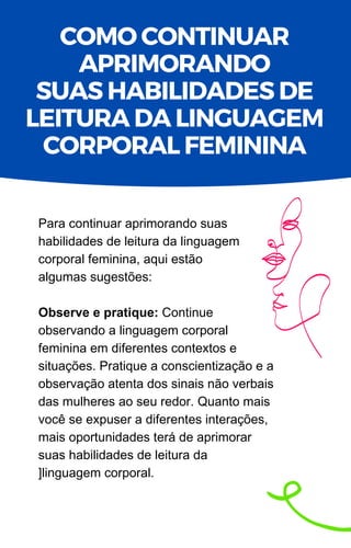 Para continuar aprimorando suas
habilidades de leitura da linguagem
corporal feminina, aqui estão
algumas sugestões:
Observe e pratique: Continue
observando a linguagem corporal
feminina em diferentes contextos e
situações. Pratique a conscientização e a
observação atenta dos sinais não verbais
das mulheres ao seu redor. Quanto mais
você se expuser a diferentes interações,
mais oportunidades terá de aprimorar
suas habilidades de leitura da
]linguagem corporal.
COMO CONTINUAR
APRIMORANDO
SUAS HABILIDADES DE
LEITURA DA LINGUAGEM
CORPORAL FEMININA
 