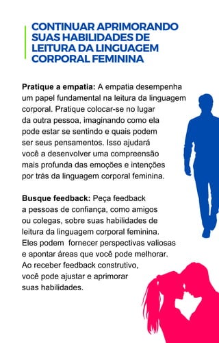 Pratique a empatia: A empatia desempenha
um papel fundamental na leitura da linguagem
corporal. Pratique colocar-se no lugar
da outra pessoa, imaginando como ela
pode estar se sentindo e quais podem
ser seus pensamentos. Isso ajudará
você a desenvolver uma compreensão
mais profunda das emoções e intenções
por trás da linguagem corporal feminina.
Busque feedback: Peça feedback
a pessoas de confiança, como amigos
ou colegas, sobre suas habilidades de
leitura da linguagem corporal feminina.
Eles podem fornecer perspectivas valiosas
e apontar áreas que você pode melhorar.
Ao receber feedback construtivo,
você pode ajustar e aprimorar
suas habilidades.
.
CONTINUARAPRIMORANDO
SUASHABILIDADESDE
LEITURADALINGUAGEM
CORPORALFEMININA
 