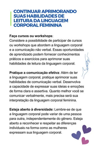 Faça cursos ou workshops:
Considere a possibilidade de participar de cursos
ou workshops que abordem a linguagem corporal
e a comunicação não verbal. Essas oportunidades
de aprendizado podem fornecer conhecimentos
práticos e exercícios para aprimorar suas
habilidades de leitura da linguagem corporal.
Pratique a comunicação efetiva: Além de ler
a linguagem corporal, pratique aprimorar suas
habilidades de comunicação verbal. Desenvolva
a capacidade de expressar suas ideias e emoções
de forma clara e assertiva. Quanto melhor você se
comunicar verbalmente, mais precisa será sua
interpretação da linguagem corporal feminina.
Esteja aberto à diversidade: Lembre-se de que
a linguagem corporal pode variar de uma pessoa
para outra, independentemente do gênero. Esteja
aberto a reconhecer e respeitar as diferenças
individuais na forma como as mulheres
expressam sua linguagem corporal.
.
CONTINUARAPRIMORANDO
SUASHABILIDADESDE
LEITURADALINGUAGEM
CORPORALFEMININA
 