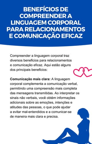 Compreender a linguagem corporal traz
diversos benefícios para relacionamentos
e comunicação eficaz. Aqui estão alguns
dos principais benefícios:
Comunicação mais clara: A linguagem
corporal complementa a comunicação verbal,
permitindo uma compreensão mais completa
das mensagens transmitidas. Ao interpretar os
sinais não verbais, você obtém informações
adicionais sobre as emoções, intenções e
atitudes das pessoas, o que pode ajudar
a evitar mal-entendidos e a comunicar-se
de maneira mais clara e precisa.
BENEFÍCIOS DE
COMPREENDER A
LINGUAGEM CORPORAL
PARA RELACIONAMENTOS
E COMUNICAÇÃO EFICAZ
 
