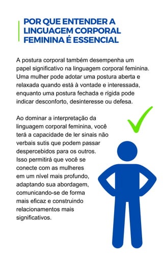 A postura corporal também desempenha um
papel significativo na linguagem corporal feminina.
Uma mulher pode adotar uma postura aberta e
relaxada quando está à vontade e interessada,
enquanto uma postura fechada e rígida pode
indicar desconforto, desinteresse ou defesa.
Ao dominar a interpretação da
linguagem corporal feminina, você
terá a capacidade de ler sinais não
verbais sutis que podem passar
despercebidos para os outros.
Isso permitirá que você se
conecte com as mulheres
em um nível mais profundo,
adaptando sua abordagem,
comunicando-se de forma
mais eficaz e construindo
relacionamentos mais
significativos.
POR QUE ENTENDER A
LINGUAGEM CORPORAL
FEMININA É ESSENCIAL
 