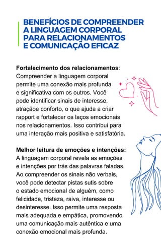 Fortalecimento dos relacionamentos:
Compreender a linguagem corporal
permite uma conexão mais profunda
e significativa com os outros. Você
pode identificar sinais de interesse,
atraçãoe conforto, o que ajuda a criar
rapport e fortalecer os laços emocionais
nos relacionamentos. Isso contribui para
uma interação mais positiva e satisfatória.
Melhor leitura de emoções e intenções:
A linguagem corporal revela as emoções
e intenções por trás das palavras faladas.
Ao compreender os sinais não verbais,
você pode detectar pistas sutis sobre
o estado emocional de alguém, como
felicidade, tristeza, raiva, interesse ou
desinteresse. Isso permite uma resposta
mais adequada e empática, promovendo
uma comunicação mais autêntica e uma
conexão emocional mais profunda.
.
BENEFÍCIOS DE COMPREENDER
A LINGUAGEM CORPORAL
PARA RELACIONAMENTOS
E COMUNICAÇÃO EFICAZ
 