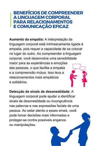 Aumento da empatia: A interpretação da
linguagem corporal está intrinsecamente ligada à
empatia, pois requer a capacidade de se colocar
no lugar do outro. Ao compreender a linguagem
corporal, você desenvolve uma sensibilidade
maior para as experiências e emoções
das pessoas, o que facilita a empatia
e a compreensão mútua. Isso leva a
relacionamentos mais empáticos
e solidários.
Detecção de sinais de desonestidade: A
linguagem corporal pode ajudar a identificar
sinais de desonestidade ou incongruência
nas palavras e nas expressões faciais de uma
pessoa. Ao estar atento a esses sinais, você
pode tomar decisões mais informadas e
proteger-se contra possíveis enganos
ou manipulações.
.
BENEFÍCIOS DE COMPREENDER
A LINGUAGEM CORPORAL
PARA RELACIONAMENTOS
E COMUNICAÇÃO EFICAZ
 
