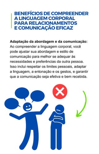 Adaptação da abordagem e da comunicação:
Ao compreender a linguagem corporal, você
pode ajustar sua abordagem e estilo de
comunicação para melhor se adequar às
necessidades e preferências da outra pessoa.
Isso inclui respeitar os limites pessoais, adaptar
a linguagem, a entonação e os gestos, e garantir
que a comunicação seja efetiva e bem recebida.
.
BENEFÍCIOS DE COMPREENDER
A LINGUAGEM CORPORAL
PARA RELACIONAMENTOS
E COMUNICAÇÃO EFICAZ
 