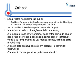 Colapso 
•Se a pressão na sublimação subir: 
–Devido ao fornecimento de calor excessivo por motivos da dificuldade no aumento dos vapores em passar pela fase seca; 
–Ou devido a uma sobrecarga no condensador de gelo; 
•A temperatura de sublimação também aumenta; 
•A temperatura de congelamento pode estar acima da Tg, por isso a fase intersticial pode se comportar como “borracha” , vindo a se comportar cada vez menos viscosa, exibindo certa mobilidade; 
•A fase já seca então, pode cair em colapso – ocorrendo obstrução; 
•O aumento da temperatura pode levar a fusão.  