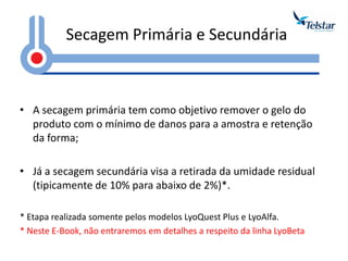 Secagem Primária e Secundária 
•A secagem primária tem como objetivo remover o gelo do produto com o mínimo de danos para a amostra e retenção da forma; 
•Já a secagem secundária visa a retirada da umidade residual (tipicamente de 10% para abaixo de 2%)*. 
* Etapa realizada somente pelos modelos LyoQuest Plus e LyoAlfa. 
* Neste E-Book, não entraremos em detalhes a respeito da linha LyoBeta  