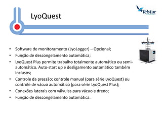 LyoQuest 
•Software de monitoramento (LyoLogger) – Opcional; 
•Função de descongelamento automática; 
•LyoQuest Plus permite trabalho totalmente automático ou semi- automático. Auto-start up e desligamento automático também inclusos; 
•Controle da pressão: controle manual (para série LyoQuest) ou controle de vácuo automático (para série LyoQuest Plus); 
•Conexões laterais com válvulas para vácuo e dreno; 
•Função de descongelamento automática.  