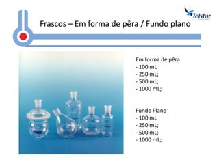 Frascos – Em forma de pêra / Fundo plano Em forma de pêra 
- 100 mL 
- 250 mL; 
- 500 mL; 
- 1000 mL; Fundo Plano 
- 100 mL 
- 250 mL; 
- 500 mL; 
- 1000 mL;  