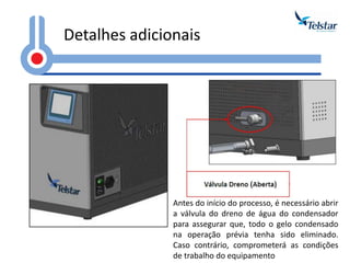 Detalhes adicionais 
Antes do início do processo, é necessário abrir a válvula do dreno de água do condensador para assegurar que, todo o gelo condensado na operação prévia tenha sido eliminado. Caso contrário, comprometerá as condições de trabalho do equipamento  