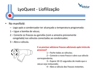 LyoQuest - Liofilização 
•No manifold: 
–Logo após o condensador ter alcançado a temperatura programada: 
1 – Ligue a bomba de vácuo; 
2 – Conecte os frascos ou garrafas (com a amostra previamente congelada) nas válvulas conectadas ao condensador; 
3 – Abra a válvula. 
E se precisar adicionar frascos adicionais após início do processo? 
1 – Feche todas as válvulas; 
2 – Conecte o novo frasco e abra sua válvula correspondente; 
3 – Espere 10-15 segundos de modo que o vácuo seja restaurado; 
4 – Abra a válvula dos frascos restantes.  