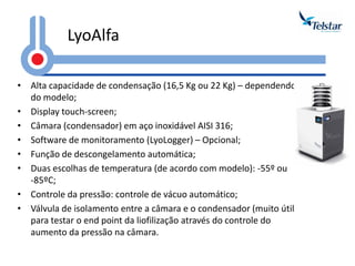 LyoAlfa 
•Alta capacidade de condensação (16,5 Kg ou 22 Kg) – dependendo do modelo; 
•Display touch-screen; 
•Câmara (condensador) em aço inoxidável AISI 316; 
•Software de monitoramento (LyoLogger) – Opcional; 
•Função de descongelamento automática; 
•Duas escolhas de temperatura (de acordo com modelo): -55º ou -85ºC; 
•Controle da pressão: controle de vácuo automático; 
•Válvula de isolamento entre a câmara e o condensador (muito útil para testar o end point da liofilização através do controle do aumento da pressão na câmara.  