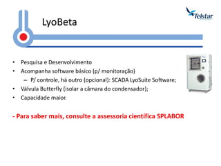 LyoBeta 
•Pesquisa e Desenvolvimento 
•Acompanha software básico (p/ monitoração) 
–P/ controle, há outro (opcional): SCADA LyoSuite Software; 
•Válvula Butterfly (isolar a câmara do condensador); 
•Capacidade maior. 
- Para saber mais, consulte a assessoria científica SPLABOR  