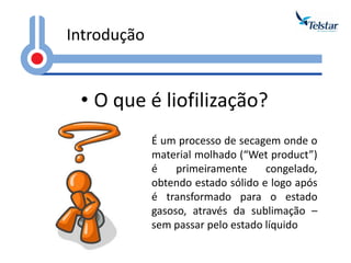•O que é liofilização? 
Introdução 
É um processo de secagem onde o material molhado (“Wet product”) é primeiramente congelado, obtendo estado sólido e logo após é transformado para o estado gasoso, através da sublimação – sem passar pelo estado líquido  