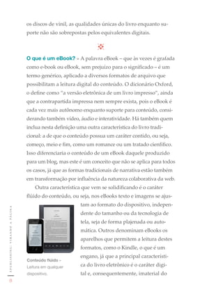 os discos de vinil, as qualidades únicas do livro enquanto su-
                                                     porte não são sobrepostas pelos equivalentes digitais.



                                                     O que é um eBook? » A palavra eBook – que às vezes é grafada
                                                     como e-book ou eBook, sem prejuízo para o significado – é um
                                                     termo genérico, aplicado a diversos formatos de arquivo que
                                                     possibilitam a leitura digital do conteúdo. O dicionário Oxford,
                                                     o define como “a versão eletrônica de um livro impresso”, ainda
                                                     que a contrapartida impressa nem sempre exista, pois o eBook é
                                                     cada vez mais autônomo enquanto suporte para conteúdo, consi-
                                                     derando também vídeo, áudio e interatividade. Há também quem
                                                     inclua nesta definição uma outra característica do livro tradi-
                                                     cional: a de que o conteúdo possua um caráter contido, ou seja,
                                                     começo, meio e fim, como um romance ou um tratado cienfífico.
                                                     Isso diferenciaria o conteúdo de um eBook daquele produzido
                                                     para um blog, mas este é um conceito que não se aplica para todos
                                                     os casos, já que as formas tradicionais de narrativa estão também
                                                     em transformação por influência da natureza colaborativa da web.
                                                         Outra característica que vem se solidificando é o caráter
                                                     flúido do conteúdo, ou seja, nos eBooks texto e imagens se ajus-
                                                                             tam ao formato do dispositivo, indepen-
e p u b l i s h i n g : v i r a n d o a pá g i n a




                                                                             dente do tamanho ou da tecnologia de
                                                                             tela, seja de forma plajenada ou auto-
                                                                             mática. Outros denominam eBooks os
                                                                             aparelhos que permitem a leitura destes
                                                                             formatos, como o Kindle, o que é um
                                                                             engano, já que a principal característi-
                                                     Conteúdo flúido	»	
                                                     Leitura	em	qualquer	    ca do livro eletrônico é o caráter digi-
                                                     dispositivo.            tal e, consequentemente, imaterial do
                  8
 