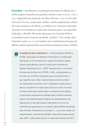 Formatos » Atualmente, os principais formatos de eBook são o
                                                     ePub, arquivo baseado em padrões abertos como o html, xml e
                                                     css, originalmente chamado de Open Ebook; o pdf, ou Portable 
                                                     Document Format, criado pela Adobe e ainda amplamente utiliza-
                                                     do como sinônimo de eBook, e o Mobi/azw, formatos utilizados
                                                     somente no ecossistema criado pela Amazon para o seu aparelho
                                                     dedicado, o Kindle. Há muita discussão se o formato ePub se
                                                     consolidará como formato de eBook “padrão”. Só o tempo dirá.
                                                     Formatos como f b 2 e chm também são considerados formatos de
                                                     eBook, embora apresentem características próprias (veja a Tabela).


                                                            O padrão de livro eletrônico?	»	o	ePub	(também	EPUB	ou	
                                                            ePUB),	abreviação	de	Eletronic Publication	ou	Publicação	
                                                            Eletrônica,	é	um	formato	livre	e	aberto	de	arquivo	digital,	
                                                            próprio	para	eBooks,	que	foi	criado	pelo	International
                                                            Digital Publishing Forum	–	IDPF.	Basicamente,	é	uma	serie	
                                                            de	arquivos	de	texto	em	XHTML	e	XML,	compactados	no	
                                                            formato	zip.	O	ePub	é	projetado	para	conteúdo	flúido,	o	
                                                            que	significa	que	várias	caracterísitcas	do	texto	podem	
                                                            ser	otimizadas	de	acordo	com	o	dispositivo	usado	para	a	
                                                            leitura.	O	padrão	foi	criado	para	funcionar	como	um	único	
                                                            formato	oficial	para	distribuição	e	venda	de	livros	digitais,	
e p u b l i s h i n g : v i r a n d o a pá g i n a




                                                            e	está	sendo	amplamente	adotado	pela	indústria	editorial,	
                                                            apesar	da	implementação	irregular	da	especificação	nos	
                                                            dispositivos	e	das	discussões	inflamadas	em	torno	da	
                                                            ineficácia	da	segurança	do	conteúdo	digital	(DRM)	suportada	
                                                            pelo	formato.	Atualmente	na	versão	2.1,	uma	nova	versão	da	
                                                            especificação,	chamada	de	EPUB3,	está	sendo	desenvolvida	
                                                            pelo	IDPF,	e	deve	estar	pronta	no	segundo	trimestre	de	2011.


      10
 