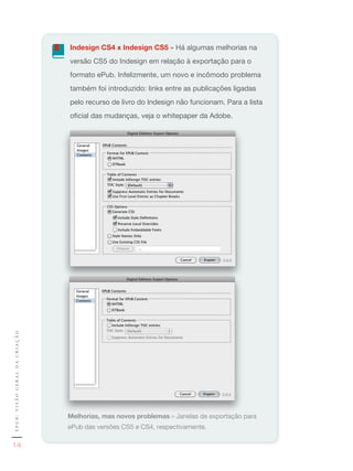 Indesign CS4 x Indesign CS5	»	Há	algumas	melhorias	na	
                               versão	CS5	do	Indesign	em	relação	à	exportação	para	o	
                               formato	ePub.	Infelizmente,	um	novo	e	incômodo	problema	
                               também	foi	introduzido:	links	entre	as	publicações	ligadas	
                               pelo	recurso	de	livro	do	Indesign	não	funcionam.	Para	a	lista	
                               oficial	das	mudanças,	veja	o	whitepaper	da	Adobe.
epub: visão geral da criação




                               Melhorias, mas novos problemas	»	Janelas	de	exportação	para	
                               ePub	das	versões	CS5	e	CS4,	respectivamente.

   14
 
