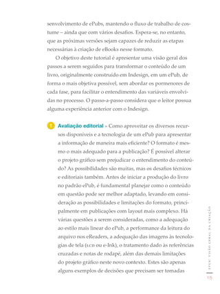 senvolvimento de ePubs, mantendo o fluxo de trabalho de cos-
tume – ainda que com vários desafios. Espera-se, no entanto,
que as próximas versões sejam capazes de reduzir as etapas
necessárias à criação de eBooks nesse formato.
   O objetivo deste tutorial é apresentar uma visão geral dos
passos a serem seguidos para transformar o conteúdo de um
livro, originalmente construído em Indesign, em um ePub, de
forma o mais objetiva possível, sem abordar os pormenores de
cada fase, para facilitar o entendimento das variáveis envolvi-
das no processo. O passo-a-passo considera que o leitor possua
alguma experiência anterior com o Indesign.


 1	 Avaliação editorial » Como aproveitar os diversos recur-
    sos disponíveis e a tecnologia de um ePub para apresentar
    a informação de maneira mais eficiente? O formato é mes-
    mo o mais adequado para a publicação? É possível alterar
    o projeto gráfico sem prejudicar o entendimento do conteú-
    do? As possibilidades são muitas, mas os desafios técnicos
    e editoriais também. Antes de iniciar a produção do livro
    no padrão ePub, é fundamental planejar como o conteúdo
    em questão pode ser melhor adaptado, levando em consi-
    deração as possibilidades e limitações do formato, princi-
                                                                    epub: visão geral da criação
    palmente em publicações com layout mais complexo. Há
    várias questões a serem consideradas, como a adequação
    ao estilo mais linear do ePub, a performance da leitura do
    arquivo nos eReaders, a adequação das imagens às tecnolo-
    gias de tela (lcd ou e-Ink), o tratamento dado às referências
    cruzadas e notas de rodapé, além das demais limitações
    do projeto gráfico neste novo contexto. Estes são apenas
    alguns exemplos de decisões que precisam ser tomadas
                                                                       15
 