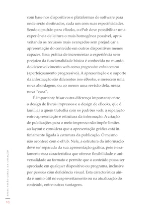 com base nos dispositivos e plataformas de software para
                                    onde serão destinados, cada um com suas especificidades.
                                    Sendo o padrão para eBooks, o ePub deve possibilitar uma
                                    experiência de leitura o mais homogênea possível, apro-
                                    veitando os recursos mais avançados sem prejudicar a
                                    apresentação do conteúdo em outros dispositivos menos
                                    capazes. Essa prática de incrementar a experiência sem
                                    prejuízo da funcionalidade básica é conhecida no mundo
                                    do desenvolvimento web como progressive enhancement
                                    (aperfeiçoamento progressivo). A apresentação e o suporte
                                    da informação são diferentes nos eBooks, e merecem uma
                                    nova abordagem, ou ao menos uma revisão dela, nessa
                                    nova “casa”.
                                       É importante frisar outra diferença importante entre
                                    o design de livros impressos e o design de eBooks, que é
                                    familiar a quem trabalha com os padrões web: a separação
                                    entre apresentação e estrutura da informação. A criação
                                    de publicações para o meio impresso não impõe limites
                                    ao layout e considera que a apresentação gráfica está in-
                                    timamente ligada à estrutura da publicação. O mesmo
                                    não acontece com o ePub. Nele, a estrutura da informação
                                    deve ser separada da sua apresentação gráfica, pois é exa-
epub: visão geral da criação




                                    tamente essa característica que oferece flexibilidade e uni-
                                    versalidade ao formato e permite que o conteúdo possa ser
                                    apreciado em qualquer dispositivo ou programa, inclusive
                                    por pessoas com deficiência visual. Esta característica ain-
                                    da é muito útil no reaproveitamento ou na atualização do
                                    conteúdo, entre outras vantagens.


                               1	
   16
 