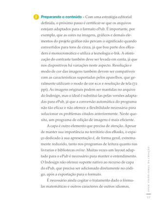 2	 Preparando o conteúdo » Com uma estratégia editorial
   definida, o próximo passo é certificar-se que os arquivos
   estejam adaptados para o formato ePub. É importante, por
   exemplo, que as cores na imagens, gráficos e demais ele-
   mentos do projeto gráfico não percam o significado quando
   convertidos para tons de cinza, já que boa parte dos eRea-
   ders é monocromática e utiliza a tecnologia e-Ink. A otimi-
   zação do contraste também deve ser levada em conta, já que
   nos dispositivos há variações neste aspecto. Resolução e
   modo de cor das imagens também devem ser compatíveis
   com as características suportadas pelos aparelhos, que ge-
   ralmente utilizam o modo de cor rgb e resolução de tela (72
   ppi). As imagens originais podem ser mantidas no arquivo
   do Indesign, mas o ideal é substituí-las pelas versões adapta-
   das para ePub, já que a conversão automática do programa
   não tão eficaz e não oferece a flexibilidade necessária para
   solucionar os problemas citados anteriormente. Neste que-
   sito, um programa de edição de imagens é mais eficiente.
      A capa é outro elemento que precisa de atenção. Apesar
   de manter sua importância no território dos eBooks, o espa-
   ço dedicado à sua apresentação é, de forma geral, extrema-
   mente reduzido, tanto nos programas de leitura quanto nas
                                                                    epub: visão geral da criação
   livrarias e bibliotecas online. Muitas vezes um layout adap-
   tado para o ePub é necessário para manter o entendimento.
   O Indesign não oferece suporte nativo ao recurso de capa
   do ePub, que precisa ser adicionado diretamente no códi-
   go, após a exportação para o formato.
      É necessário ainda cogitar o tratamento dado a fórmu-
   las matemáticas e outros caracteres de outros idiomas,

                                                                        17
 