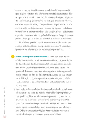como grego ou hebráico, caso a publicação os possua, já
                                  que alguns leitores não oferecem suporte a caracteres des-
                                  te tipo. A conversão para um formato de imagem suporta-
                                  do (.gif ou .png) geralmente é a solução mais compatível,
                                  embora longe da ideal, pois perde-se a capacidade de en-
                                  contrar este conteúdo com o recurso de busca. No futuro,
                                  espera-se um suporte melhor dos dispositivos a caracteres
                                  especiais e ao formato .svg (Scalable Vector Graphics), um
                                  padrão web que é capaz de manter informações vetoriais.
                                     Também é preciso verificar se nenhum elemento es-
                                  sencial está localizado nas páginas mestras. O Indesign
                                  ignora estes elementos na exportação para ePub.


                               3	 Fluxo único para o documento » Para a criação de um
                                  ePub, é necessário considerar o conteúdo sob o paradigma
                                  do fluxo linear. Texto, imagens, tabelas, gráficos e demais
                                  elementos precisam estar conectados em uma ordem se-
                                  quencial. Todos os itens que não seguirem esta regra serão
                                  posicionados ao fim do fluxo principal, fora da sua ordem
                                  na publicação original, quando exportados para o ePub.
                                  Há basicamente duas formas de se estabelecer este fluxo
                                  no arquivo:
epub: visão geral da criação




                                1. inserindo todos os elementos manualmente dentro de uma
                                  só matéria – ou story, na versão em inglês do programa –, o
                                  que pode implicar na alteração do projeto original ou na
                                  criação de uma versão do arquivo exclusiva para ePub
                                  para que esse efeito seja alcançado, embora a maioria dos
                                  casos possa ser resolvido com a ancoragem dos elemen-
                                  tos. O Indesign oferece opções para o correto posiciona-
                                  mento de objetos ancorados, ou anchored objects.
   18
 