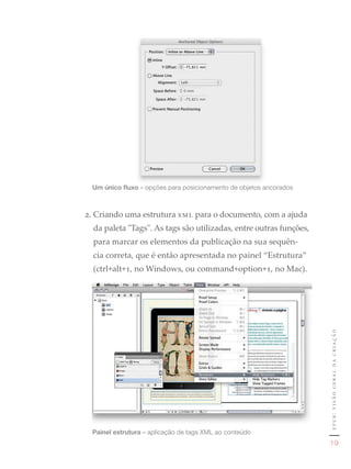 Um único fluxo	»	opções	para	posicionamento	de	objetos	ancorados



2. Criando uma estrutura xml para o documento, com a ajuda
  da paleta "Tags". As tags são utilizadas, entre outras funções,
  para marcar os elementos da publicação na sua sequên-
  cia correta, que é então apresentada no painel “Estrutura”
  (ctrl+alt+1, no Windows, ou command+option+1, no Mac).




                                                                    epub: visão geral da criação




 Painel estrutura	»	aplicação	de	tags	XML	ao	conteúdo
                                                                       19
 