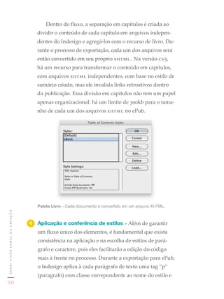 Dentro do fluxo, a separação em capítulos é criada ao
                                  dividir o conteúdo de cada capítulo em arquivos indepen-
                                  dentes do Indesign e agregá-los com o recurso de livro. Du-
                                  rante o processo de exportação, cada um dos arquivos será
                                  então convertido em seu próprio xhtml. Na versão cs5,
                                  há um recurso para transformar o conteúdo em capítulos,
                                  com arquivos xhtml independentes, com base no estilo de
                                  sumário criado, mas ele invalida links retroativos dentro
                                  da publicação. Essa divisão em capítulos não tem um papel
                                  apenas organizacional: há um limite de 300kb para o tama-
                                  nho de cada um dos arquivos xhtml no ePub.




                                  Paleta Livro	»	Cada	documento	é	convertido	em	um	arquivo	XHTML.
epub: visão geral da criação




                               4	 Aplicação e conferência de estilos » Além de garantir
                                  um fluxo único dos elementos, é fundamental que exista
                                  consistência na aplicação e na escolha de estilos de pará-
                                  grafo e caractere, pois eles facilitarão a edição do código
                                  mais à frente no processo. Durante a exportação para ePub,
                                  o Indesign aplica à cada parágrafo de texto uma tag “p”
                                  (paragrafo) com classe correpondente ao nome do estilo e
20
 