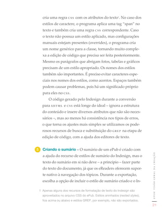cria uma regra css com os atributos do texto1. No caso dos
   estilos de caractere, o programa aplica uma tag “span” no
   texto e também cria uma regra css correspondente. Caso
   o texto não possua um estilo aplicado, mas configurações
   manuais estejam presentes (overrides), o programa cria
   um nome genérico para a classe, tornando muito comple-
   xa a edição de código que precisa ser feita posteriormente.
   Mesmo os parágrafos que abrigam fotos, tabelas e gráficos
   precisam de um estilo apropriado. Os nomes dos estilos
   também são importantes. É preciso evitar caracteres espe-
   ciais nos nomes dos estilos, como acentos. Espaços também
   podem causar problemas, pois há um significado próprio
   para eles no css.
       O código gerado pelo Indesign durante a conversão
   para xhtml e css está longe do ideal – ignora a estrutura
   do conteúdo e insere diversos atributos que não são neces-
   sários –, mas ao menos há consistência nos tipos de erros,
   o que torna os ajustes mais simples se utilizamos os pode-
   rosos recursos de busca e substituição do grep na etapa de
   edição de código, com a ajuda dos editores de texto.


5	 Criando o sumário » O sumário de um ePub é criado com
                                                                              epub: visão geral da criação
   a ajuda do recurso de estilos de sumário do Indesign, mas o
   texto do sumário em si não deve – a princípio – fazer parte
   do texto do documento, já que os eReaders oferecem supor-
   te nativo à navegação dos tópicos. Durante a exportação,
   escolha a opção de incluir o estilo de sumário criado e o In-

 1	 Apenas	alguns	dos	recursos	de	formatação	de	texto	do	Indesign	são	
   aproveitados	no	arquivo	CSS	do	ePub.	Estilos	aninhados	(nested styles),	
   fios	acima	ou	abaixo	e	estilos	GREP,	por	exemplo,	não	são	exportados.
                                                                                 21
 
