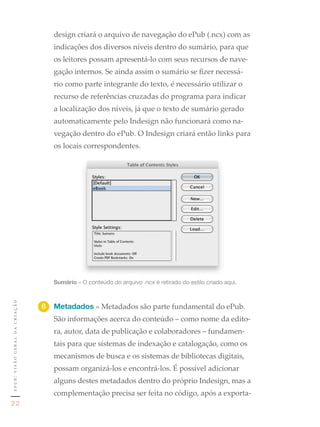 design criará o arquivo de navegação do ePub (.ncx) com as
                                  indicações dos diversos níveis dentro do sumário, para que
                                  os leitores possam apresentá-lo com seus recursos de nave-
                                  gação internos. Se ainda assim o sumário se fizer necessá-
                                  rio como parte integrante do texto, é necessário utilizar o
                                  recurso de referências cruzadas do programa para indicar
                                  a localização dos níveis, já que o texto de sumário gerado
                                  automaticamente pelo Indesign não funcionará como na-
                                  vegação dentro do ePub. O Indesign criará então links para
                                  os locais correspondentes.


                                       1	




                                  Sumário	»	O	conteúdo	do	arquivo	.ncx	é	retirado	do	estilo	criado	aqui.
epub: visão geral da criação




                               6	 Metadados » Metadados são parte fundamental do ePub.
                                  São informações acerca do conteúdo – como nome da edito-
                                  ra, autor, data de publicação e colaboradores – fundamen-
                                  tais para que sistemas de indexação e catalogação, como os
                                  mecanismos de busca e os sistemas de bibliotecas digitais,
                                  possam organizá-los e encontrá-los. É possível adicionar
                                  alguns destes metadados dentro do próprio Indesign, mas a
                                  complementação precisa ser feita no código, após a exporta-
22
 