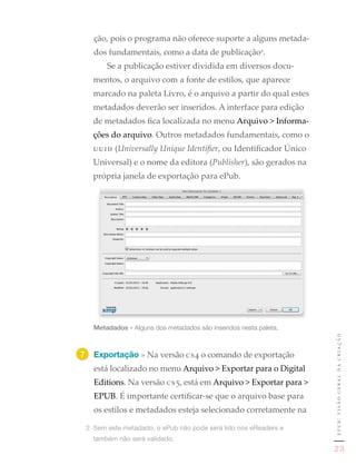 ção, pois o programa não oferece suporte a alguns metada-
   dos fundamentais, como a data de publicação2.
       Se a publicação estiver dividida em diversos docu-
   mentos, o arquivo com a fonte de estilos, que aparece
   marcado na paleta Livro, é o arquivo a partir do qual estes
   metadados deverão ser inseridos. A interface para edição
   de metadados fica localizada no menu Arquivo > Informa-
   ções do arquivo. Outros metadados fundamentais, como o
   uuid (Universally Unique Identifier, ou Identificador Único
   Universal) e o nome da editora (Publisher), são gerados na
   própria janela de exportação para ePub.




   Metadados	»	Alguns	dos	metadados	são	inseridos	nesta	paleta.
                                                                   epub: visão geral da criação

7	 Exportação » Na versão cs4 o comando de exportação
   está localizado no menu Arquivo > Exportar para o Digital
   Editions. Na versão cs5, está em Arquivo > Exportar para >
   EPUB. É importante certificar-se que o arquivo base para
   os estilos e metadados esteja selecionado corretamente na

 2	 Sem	este	metadado,	o	ePub	não	pode	será	lido	nos	eReaders	e	
   também	não	será	validado.
                                                                    23
 