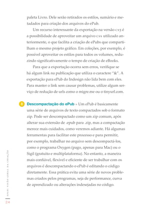 paleta Livro. Dele serão retirados os estilos, sumário e me-
                                    tadados para criação dos arquivos do ePub.
                                       Um recurso interessante da exportação na versão cs5 é
                                    a possibilidade de aproveitar um arquivo css utilizado an-
                                    teriormente, o que facilita a criação de ePubs que comparti-
                                    lham o mesmo projeto gráfico. Em coleções, por exemplo, é
                                    possível aproveitar os estilos para todos os volumes, redu-
                                    zindo significativamente o tempo de criação de eBooks.
                                       Para que a exportação ocorra sem erros, verifique se
                                    há algum link na publicação que utiliza o caractere “&”. A
                                    exportação para ePub do Indesign não lida bem com eles.
                                    Para manter o link sem causar problemas, utilize algum ser-
                                    viço de redução de urls como o migre.me ou o tinyurl.com.


                               8	 Descompactação do ePub » Um ePub é basicamente
                                    uma série de arquivos de texto compactados sob o formato
                                    zip. Pode ser descompactado como um zip comum, após
                                    alterar sua extensão de .epub para .zip, mas a compactação
                                    merece mais cuidados, como veremos adiante. Há algumas
                                    ferramentas para facilitar este processo e para permitir,
                                    por exemplo, trabalhar no arquivo sem descompactá-los,
                                    como o programa Oxygen (pago, apenas para Mac) ou o
epub: visão geral da criação




                                    Sigil (gratuito e multiplataforma). No entanto, a maneira
                                    mais confiável, flexível e eficiente de ser trabalhar com os
                                    arquivos é descompactando o ePub é editando o código
                                    diretamente. Essa prática evita uma série de novos proble-
                                    mas criados pelos programas, seja de performance, curva
                                    de aprendizado ou alterações indesejadas no código.


                               1	
24
 