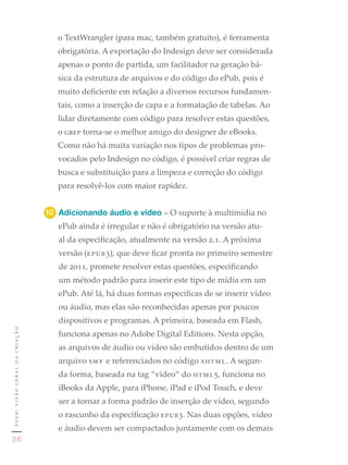 o TextWrangler (para mac, também gratuito), é ferramenta
                                  obrigatória. A exportação do Indesign deve ser considerada
                                  apenas o ponto de partida, um facilitador na geração bá-
                                  sica da estrutura de arquivos e do código do ePub, pois é
                                  muito deficiente em relação a diversos recursos fundamen-
                                  tais, como a inserção de capa e a formatação de tabelas. Ao
                                  lidar diretamente com código para resolver estas questões,
                                  o grep torna-se o melhor amigo do designer de eBooks.
                                  Como não há muita variação nos tipos de problemas pro-
                                  vocados pelo Indesign no código, é possível criar regras de
                                  busca e substituição para a limpeza e correção do código
                                  para resolvê-los com maior rapidez.


                               10	 Adicionando áudio e vídeo » O suporte à multimídia no
                                  ePub ainda é irregular e não é obrigatório na versão atu-
                                  al da especificação, atualmente na versão 2.1. A próxima
                                  versão (epub3), que deve ficar pronta no primeiro semestre
                                  de 2011, promete resolver estas questões, especificando
                                  um método padrão para inserir este tipo de mídia em um
                                  ePub. Até lá, há duas formas específicas de se inserir vídeo
                                  ou áudio, mas elas são reconhecidas apenas por poucos
                                  dispositivos e programas. A primeira, baseada em Flash,
epub: visão geral da criação




                                  funciona apenas no Adobe Digital Editions. Nesta opção,
                                  as arquivos de áudio ou vídeo são embutidos dentro de um
                                  arquivo swf e referenciados no código xhtml. A segun-
                                  da forma, baseada na tag “video“ do html5, funciona no
                                  iBooks da Apple, para iPhone, iPad e iPod Touch, e deve
                                  ser a tornar a forma padrão de inserção de vídeo, segundo
                                  o rascunho da especificação epub3. Nas duas opções, vídeo
                                  e áudio devem ser compactados juntamente com os demais
26
 