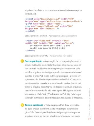 arquivos do ePub, e precisam ser referenciados no arquivo
     content.opf.


1	




     Código para vídeo em Flash	»	Apenas	para	o	Adobe	Digital	Editions




     Código para vídeo em HTML »	Provavelmente	o	novo	padrão	


11	 Recompactação » A operação de recompactação merece
     alguns cuidados. Compactar todos os arquivos de uma só
     vez causará problemas na interpretação do arquivo, pois
     um dos arquivos – mimetype, que declara que o arquivo em
     questão é um ePub e não outro zip qualquer – precisa ser
     o primeiro da fila de arquivos dentro do ePub. O procedi-
     mento consiste em criar um arquivo zip vazio e inserir pri-
     meiro o arquivo mimetype e só depois os demais arquivos,
                                                                         epub: visão geral da criação
     trocando a extensão de .zip para .epub. Há alguns aplicati-
     vos, como o ePubPack (Windows) e o ePub Zip (Mac), que
     facilitam o processo de compactação, facilitando o processo.


12	 Teste e validação » Todo arquivo ePub deve ser valida-
     do para checar a conformidade em relação à especifica-
     ção ePub. Essa etapa é fundamental para garantir que os
     arquivos sejam ao menos abertos corretamente nos mais
                                                                          27
 