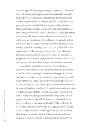 diversos aparelhos e programas que suportam o formato,
                               mas não evita as discrepâncias na interpretação do códi-
                               go por parte dos eReaders. Atualmente, há uma miríade
                               de abordagens quanto à intepretação do código ePub por
                               parte dos programas de leitura. Alguns deles, como o
                               Stanza desktop, chegam a remover toda a formatação do
                               texto, enquanto outros, como o iBooks da Apple, permitem
                               até mesmo adicionar interatividade com Javascript. Para
                               minimizar as ocorrências de problemas de visualização, é
                               necessário testar o arquivo ePub em vários eReaders dife-
                               rentes, ajustando o código para criar um padrão de apre-
                               sentação do ePub minimamente aceitável nos eReaders.
                               É inviável, no entanto, ter acessso a todos os aparelhos e
                               programas disponíveis, seja pelo alto custo ou pelo fato de
                               que alguns não estão disponíveis em todos os mercados.
                                  Com tantas variações, como ter certeza de que o
                               conteúdo será apresentado sem problemas nestes disposi-
                               tivos? A melhor estratégia é testá-los sob o ponto de vista
                               do motor de renderização (rendering engine), que é a parte
                               do programa de leitura que confere uma interpretação vi-
                               sual ao código, ou seja, aquilo que é efetivamente apresen-
                               tado nas telas dos aparelhos. Os principais atualmente são
epub: visão geral da criação




                               o Adobe Reader Mobile sdk (que não tem relação direta
                               com o Adobe Reader, para leitura de pdfs), utilizado no
                               programa Adobe Digital Editions e em vários eReaders
                               com tecnologia e-Ink, como o Positivo Alfa e o Cool-ER;
                               e o Webkit, utilizado no iBooks da Apple, no Ibis Reader
                               e nos navegadores Safari e Google Chrome. Ao escolher
                               alguns representantes destes dois mecanismos de ren-
                               derização, reduz-se muito a quantidade de dispositivos
28
 