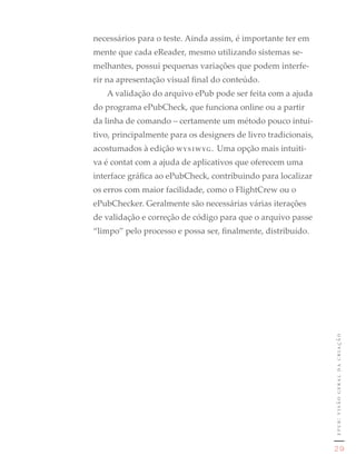 necessários para o teste. Ainda assim, é importante ter em
mente que cada eReader, mesmo utilizando sistemas se-
melhantes, possui pequenas variações que podem interfe-
rir na apresentação visual final do conteúdo.
   A validação do arquivo ePub pode ser feita com a ajuda
do programa ePubCheck, que funciona online ou a partir
da linha de comando – certamente um método pouco intui-
tivo, principalmente para os designers de livro tradicionais,
acostumados à edição wysiwyg. Uma opção mais intuiti-
va é contat com a ajuda de aplicativos que oferecem uma
interface gráfica ao ePubCheck, contribuindo para localizar
os erros com maior facilidade, como o FlightCrew ou o
ePubChecker. Geralmente são necessárias várias iterações
de validação e correção de código para que o arquivo passe
“limpo” pelo processo e possa ser, finalmente, distribuído.




                                                                epub: visão geral da criação




                                                                 29
 