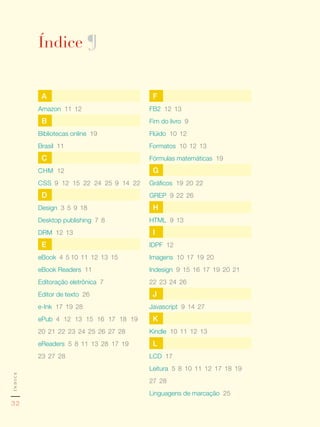 Índice ¶


          A                                      F
         Amazon 11,	12                          FB2 12,	13
          B                                     Fim do livro 9
         Bibliotecas online 19                  Flúido 10,	12
         Brasil 11                              Formatos 10,	12,	13
          C                                     Fórmulas matemáticas 19
         CHM 12                                  G
         CSS 9,	12,	15,	22,	24,	25 9,	14,	22    Gráficos 19,	20,	22
          D                                     GREP 9,	22,	26
         Design 3,	5,	9,	18                      H
         Desktop publishing 7,	8                HTML 9,	13
         DRM 12,	13                              I
          E                                     IDPF 12
         eBook ,4,	5	10,	11,	12,	13,	15         Imagens 10,	17,	19,	20
         eBook Readers 11                       Indesign 9,	15,	16,	17,	19,	20,	21,	
         Editoração eletrônica 7                22,	23,	24,	26
         Editor de texto 26                      J
         e-Ink 17,	19,	28                       Javascript 9,	14,	27
         ePub 4,	12,	13,	15,	16,	17,	18,	19,	    K
         20,	21,	22,	23,	24,	25,	26,	27,	28     Kindle 10,	11,	12,	13
         eReaders 5,	8,	11,	13,	28 	17,	19,	     L
         23,	27,	28                             LCD 17
                                                Leitura 5,	8,	10,	11,	12,	17,	18,	19,	
índice




                                                27,	28
                                                Linguagens de marcação 25
32
 